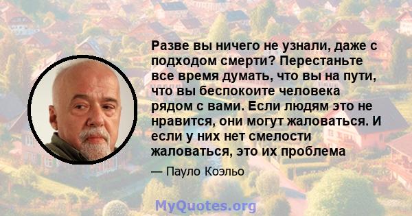 Разве вы ничего не узнали, даже с подходом смерти? Перестаньте все время думать, что вы на пути, что вы беспокоите человека рядом с вами. Если людям это не нравится, они могут жаловаться. И если у них нет смелости