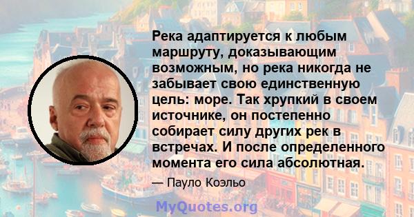 Река адаптируется к любым маршруту, доказывающим возможным, но река никогда не забывает свою единственную цель: море. Так хрупкий в своем источнике, он постепенно собирает силу других рек в встречах. И после