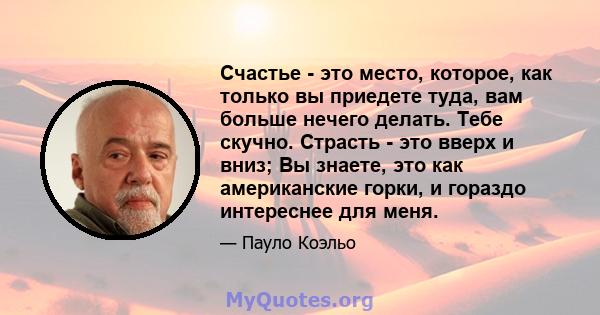 Счастье - это место, которое, как только вы приедете туда, вам больше нечего делать. Тебе скучно. Страсть - это вверх и вниз; Вы знаете, это как американские горки, и гораздо интереснее для меня.