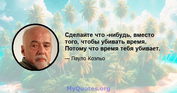 Сделайте что -нибудь, вместо того, чтобы убивать время. Потому что время тебя убивает.