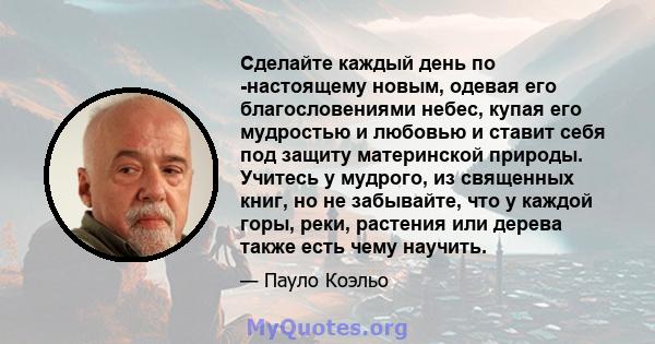 Сделайте каждый день по -настоящему новым, одевая его благословениями небес, купая его мудростью и любовью и ставит себя под защиту материнской природы. Учитесь у мудрого, из священных книг, но не забывайте, что у