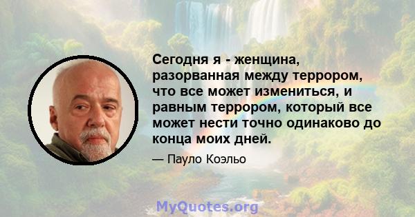 Сегодня я - женщина, разорванная между террором, что все может измениться, и равным террором, который все может нести точно одинаково до конца моих дней.