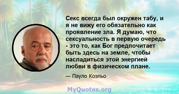 Секс всегда был окружен табу, и я не вижу его обязательно как проявление зла. Я думаю, что сексуальность в первую очередь - это то, как Бог предпочитает быть здесь на земле, чтобы насладиться этой энергией любви в