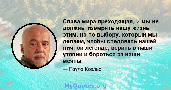 Слава мира преходящая, и мы не должны измерять нашу жизнь этим, но по выбору, который мы делаем, чтобы следовать нашей личной легенде, верить в наши утопии и бороться за наши мечты.