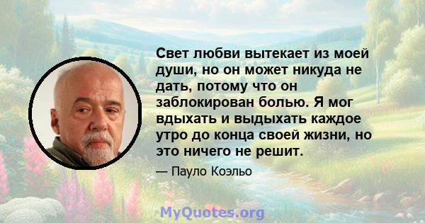 Свет любви вытекает из моей души, но он может никуда не дать, потому что он заблокирован болью. Я мог вдыхать и выдыхать каждое утро до конца своей жизни, но это ничего не решит.