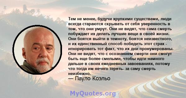 Тем не менее, будучи хрупкими существами, люди всегда стараются скрывать от себя уверенность в том, что они умрут. Они не видят, что сама смерть побуждает их делать лучшие вещи в своей жизни. Они боятся выйти в темноту, 