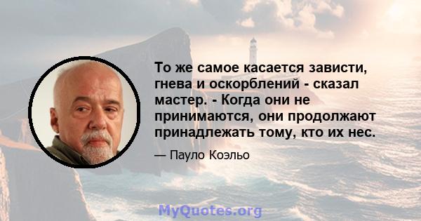 То же самое касается зависти, гнева и оскорблений - сказал мастер. - Когда они не принимаются, они продолжают принадлежать тому, кто их нес.