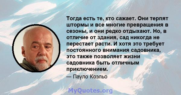 Тогда есть те, кто сажает. Они терпят штормы и все многие превращения в сезоны, и они редко отдыхают. Но, в отличие от здания, сад никогда не перестает расти. И хотя это требует постоянного внимания садовника, это также 