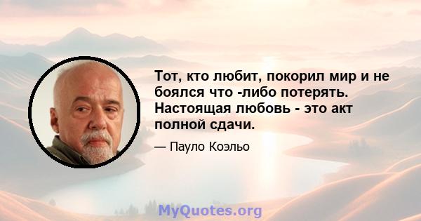 Тот, кто любит, покорил мир и не боялся что -либо потерять. Настоящая любовь - это акт полной сдачи.