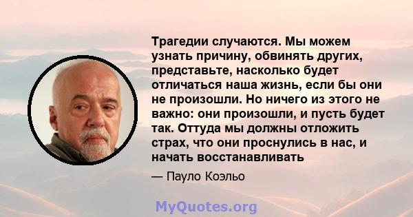 Трагедии случаются. Мы можем узнать причину, обвинять других, представьте, насколько будет отличаться наша жизнь, если бы они не произошли. Но ничего из этого не важно: они произошли, и пусть будет так. Оттуда мы должны 