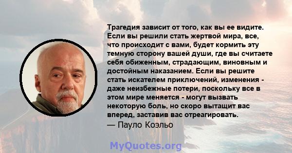 Трагедия зависит от того, как вы ее видите. Если вы решили стать жертвой мира, все, что происходит с вами, будет кормить эту темную сторону вашей души, где вы считаете себя обиженным, страдающим, виновным и достойным