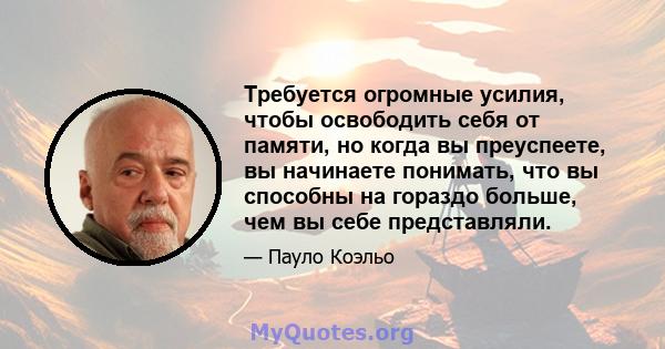 Требуется огромные усилия, чтобы освободить себя от памяти, но когда вы преуспеете, вы начинаете понимать, что вы способны на гораздо больше, чем вы себе представляли.