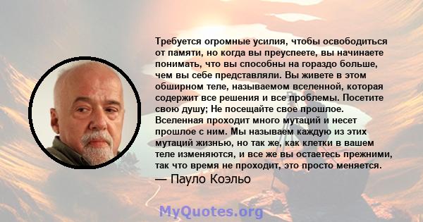 Требуется огромные усилия, чтобы освободиться от памяти, но когда вы преуспеете, вы начинаете понимать, что вы способны на гораздо больше, чем вы себе представляли. Вы живете в этом обширном теле, называемом вселенной,