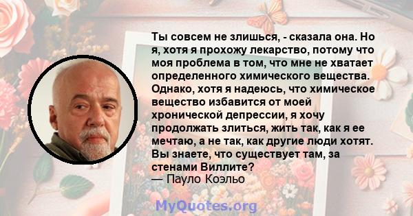 Ты совсем не злишься, - сказала она. Но я, хотя я прохожу лекарство, потому что моя проблема в том, что мне не хватает определенного химического вещества. Однако, хотя я надеюсь, что химическое вещество избавится от