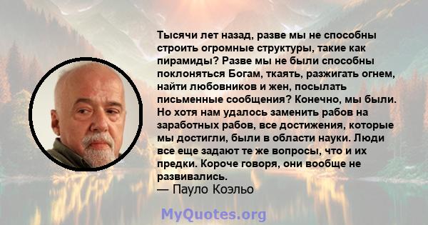 Тысячи лет назад, разве мы не способны строить огромные структуры, такие как пирамиды? Разве мы не были способны поклоняться Богам, ткаять, разжигать огнем, найти любовников и жен, посылать письменные сообщения?