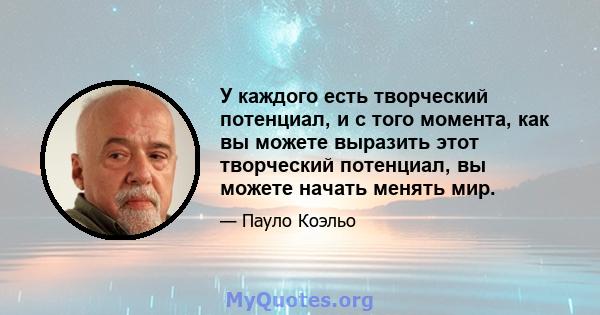 У каждого есть творческий потенциал, и с того момента, как вы можете выразить этот творческий потенциал, вы можете начать менять мир.