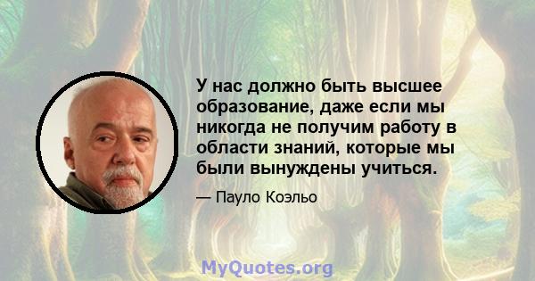 У нас должно быть высшее образование, даже если мы никогда не получим работу в области знаний, которые мы были вынуждены учиться.