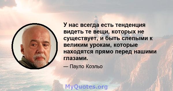 У нас всегда есть тенденция видеть те вещи, которых не существует, и быть слепыми к великим урокам, которые находятся прямо перед нашими глазами.