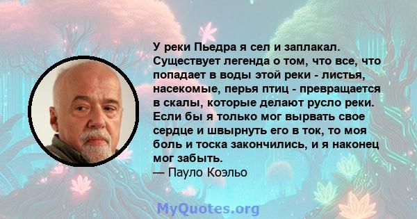 У реки Пьедра я сел и заплакал. Существует легенда о том, что все, что попадает в воды этой реки - листья, насекомые, перья птиц - превращается в скалы, которые делают русло реки. Если бы я только мог вырвать свое