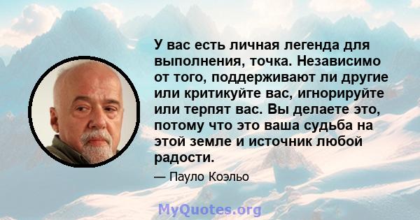 У вас есть личная легенда для выполнения, точка. Независимо от того, поддерживают ли другие или критикуйте вас, игнорируйте или терпят вас. Вы делаете это, потому что это ваша судьба на этой земле и источник любой