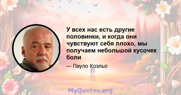 У всех нас есть другие половинки, и когда они чувствуют себя плохо, мы получаем небольшой кусочек боли