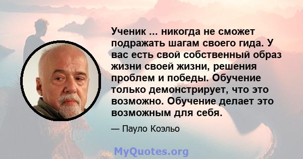 Ученик ... никогда не сможет подражать шагам своего гида. У вас есть свой собственный образ жизни своей жизни, решения проблем и победы. Обучение только демонстрирует, что это возможно. Обучение делает это возможным для 