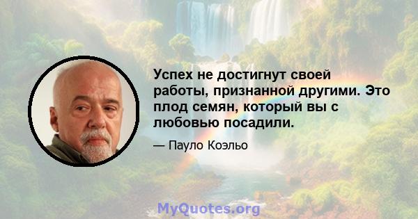 Успех не достигнут своей работы, признанной другими. Это плод семян, который вы с любовью посадили.