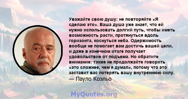 Уважайте свою душу: не повторяйте «Я сделаю это». Ваша душа уже знает, что ей нужно использовать долгий путь, чтобы иметь возможность расти, протянуться вдоль горизонта, коснуться неба. Одержимость вообще не помогает