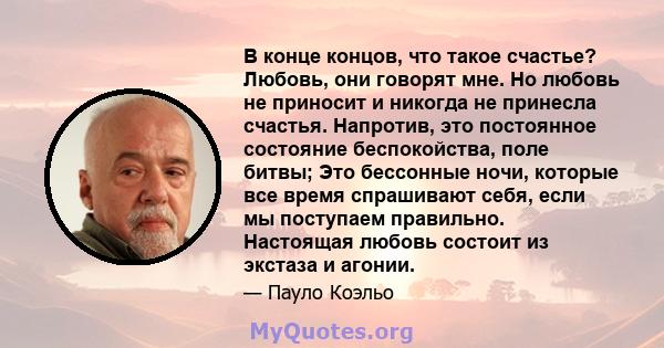 В конце концов, что такое счастье? Любовь, они говорят мне. Но любовь не приносит и никогда не принесла счастья. Напротив, это постоянное состояние беспокойства, поле битвы; Это бессонные ночи, которые все время