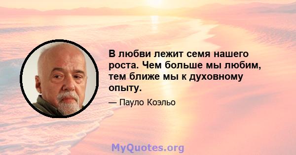 В любви лежит семя нашего роста. Чем больше мы любим, тем ближе мы к духовному опыту.