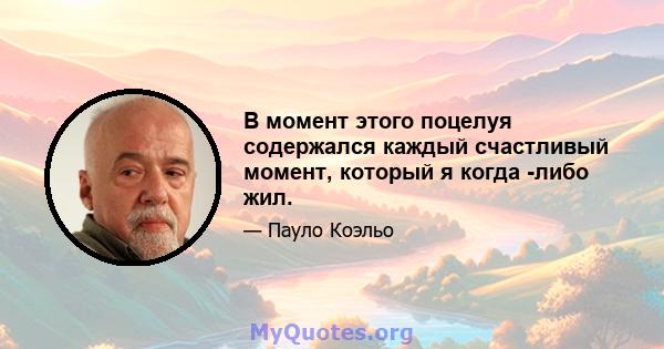 В момент этого поцелуя содержался каждый счастливый момент, который я когда -либо жил.