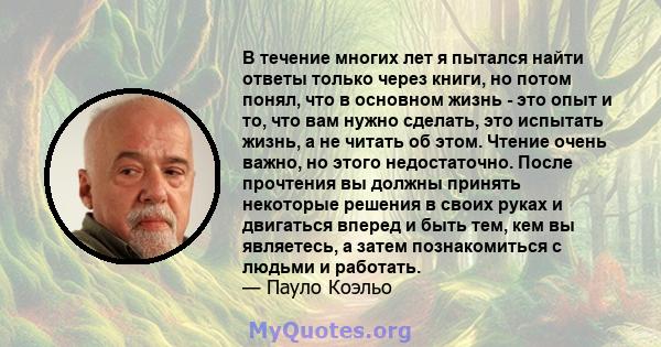 В течение многих лет я пытался найти ответы только через книги, но потом понял, что в основном жизнь - это опыт и то, что вам нужно сделать, это испытать жизнь, а не читать об этом. Чтение очень важно, но этого