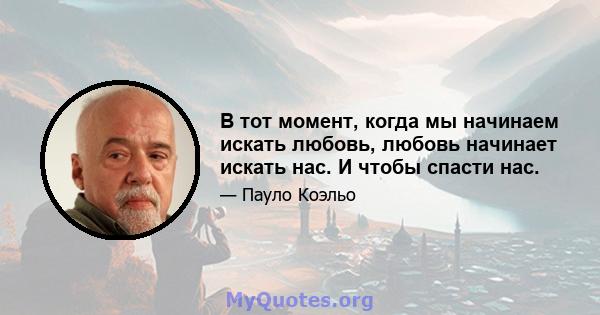 В тот момент, когда мы начинаем искать любовь, любовь начинает искать нас. И чтобы спасти нас.