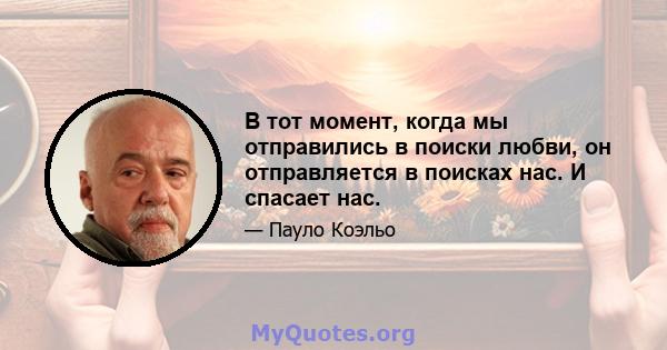 В тот момент, когда мы отправились в поиски любви, он отправляется в поисках нас. И спасает нас.