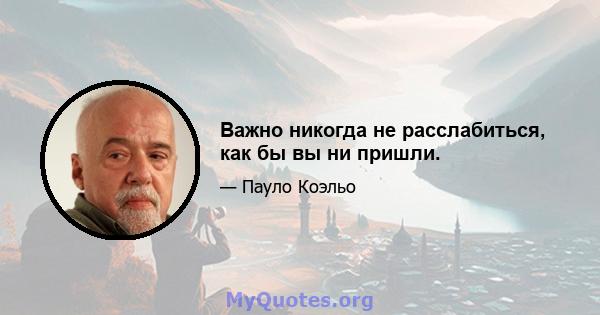 Важно никогда не расслабиться, как бы вы ни пришли.