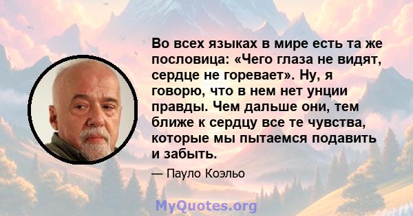 Во всех языках в мире есть та же пословица: «Чего глаза не видят, сердце не горевает». Ну, я говорю, что в нем нет унции правды. Чем дальше они, тем ближе к сердцу все те чувства, которые мы пытаемся подавить и забыть.