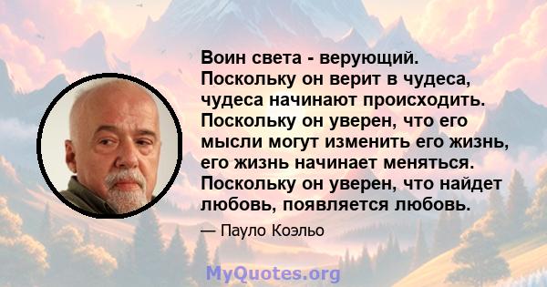 Воин света - верующий. Поскольку он верит в чудеса, чудеса начинают происходить. Поскольку он уверен, что его мысли могут изменить его жизнь, его жизнь начинает меняться. Поскольку он уверен, что найдет любовь,