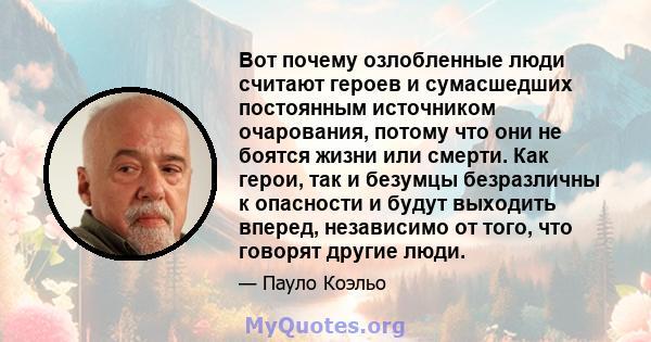 Вот почему озлобленные люди считают героев и сумасшедших постоянным источником очарования, потому что они не боятся жизни или смерти. Как герои, так и безумцы безразличны к опасности и будут выходить вперед, независимо