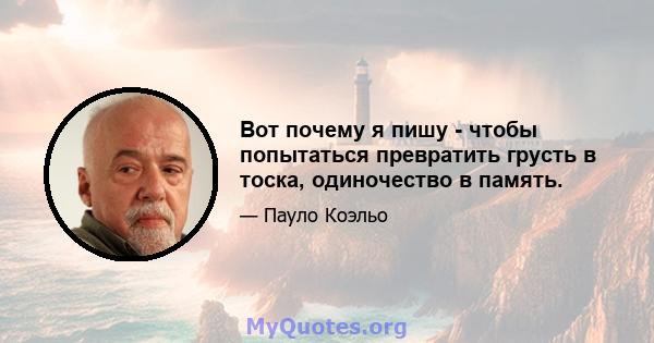 Вот почему я пишу - чтобы попытаться превратить грусть в тоска, одиночество в память.