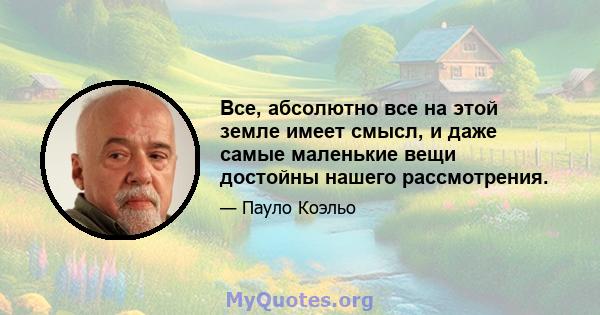 Все, абсолютно все на этой земле имеет смысл, и даже самые маленькие вещи достойны нашего рассмотрения.