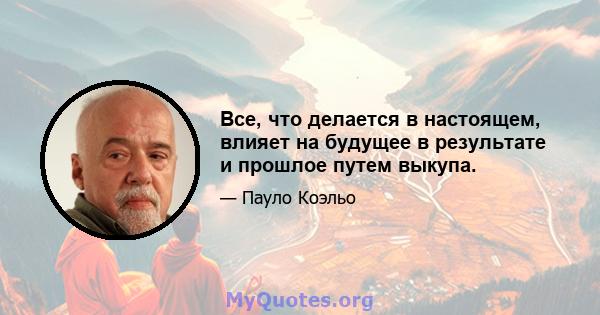 Все, что делается в настоящем, влияет на будущее в результате и прошлое путем выкупа.