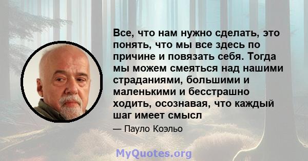 Все, что нам нужно сделать, это понять, что мы все здесь по причине и повязать себя. Тогда мы можем смеяться над нашими страданиями, большими и маленькими и бесстрашно ходить, осознавая, что каждый шаг имеет смысл