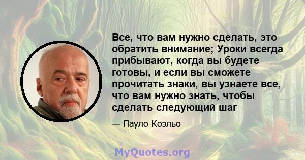 Все, что вам нужно сделать, это обратить внимание; Уроки всегда прибывают, когда вы будете готовы, и если вы сможете прочитать знаки, вы узнаете все, что вам нужно знать, чтобы сделать следующий шаг