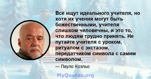 Все ищут идеального учителя, но хотя их учения могут быть божественными, учителя слишком человечны, и это то, что людям трудно принять. Не путайте учителя с уроком, ритуалом с экстазом, передатчиком символа с самим