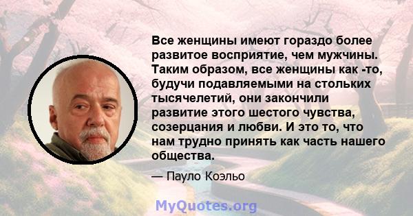 Все женщины имеют гораздо более развитое восприятие, чем мужчины. Таким образом, все женщины как -то, будучи подавляемыми на стольких тысячелетий, они закончили развитие этого шестого чувства, созерцания и любви. И это