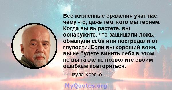 Все жизненные сражения учат нас чему -то, даже тем, кого мы теряем. Когда вы вырастете, вы обнаружите, что защищали ложь, обманули себя или пострадали от глупости. Если вы хороший воин, вы не будете винить себя в этом,