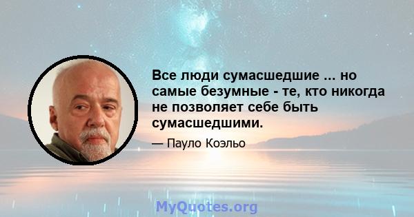 Все люди сумасшедшие ... но самые безумные - те, кто никогда не позволяет себе быть сумасшедшими.