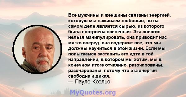 Все мужчины и женщины связаны энергией, которую мы называем любовью, но на самом деле является сырью, из которого была построена вселенная. Эта энергия нельзя манипулировать, она приводит нас мягко вперед, она содержит