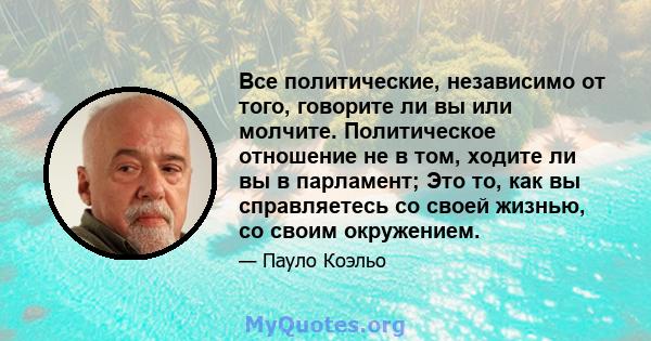 Все политические, независимо от того, говорите ли вы или молчите. Политическое отношение не в том, ходите ли вы в парламент; Это то, как вы справляетесь со своей жизнью, со своим окружением.