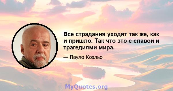 Все страдания уходят так же, как и пришло. Так что это с славой и трагедиями мира.